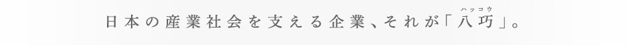 日本の産業社会を支える企業、それが「八巧」。ハッコウ