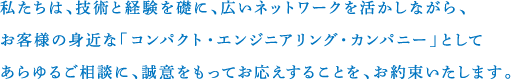 私たちは、技術と経験を礎に、広いネットワークを活かしながら、お客様の身近な「コンパクト・エンジニアリング・カンパニー」としてあらゆるご相談に、誠意をもってお応えすることを、お約束いたします。